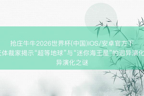 抢庄牛牛2026世界杯(中国)IOS/安卓官方下载 天体裁家揭示“超等地球”与“迷你海王星”的迥异演化之谜