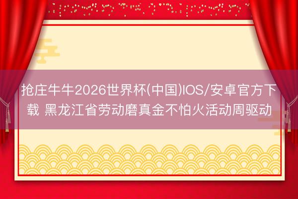 抢庄牛牛2026世界杯(中国)IOS/安卓官方下载 黑龙江省劳动磨真金不怕火活动周驱动