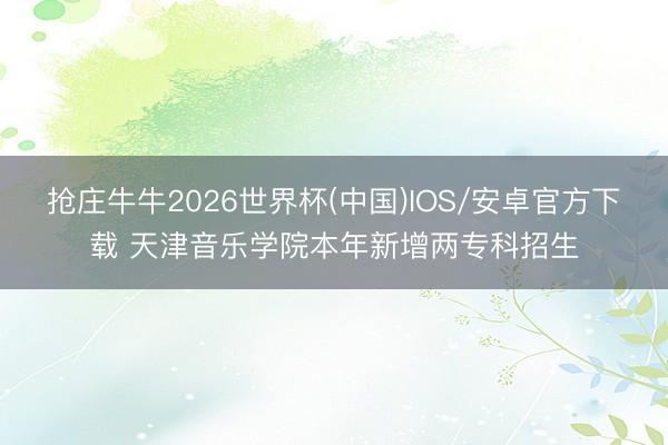 抢庄牛牛2026世界杯(中国)IOS/安卓官方下载 天津音乐学院本年新增两专科招生