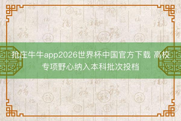 抢庄牛牛app2026世界杯中国官方下载 高校专项野心纳入本科批次投档