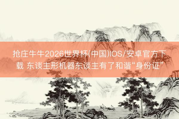 抢庄牛牛2026世界杯(中国)IOS/安卓官方下载 东谈主形机器东谈主有了和谐“身份证”