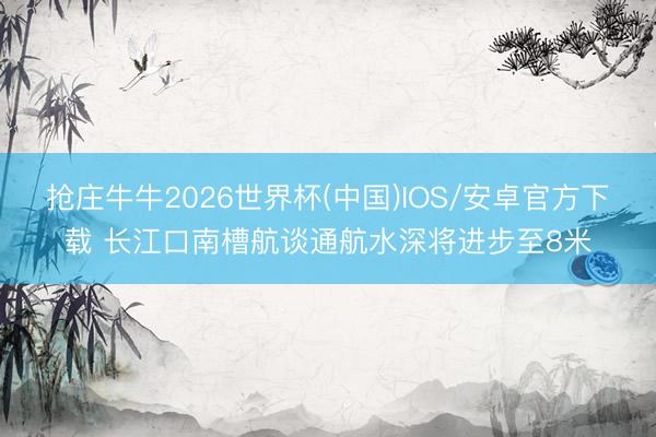 抢庄牛牛2026世界杯(中国)IOS/安卓官方下载 长江口南槽航谈通航水深将进步至8米