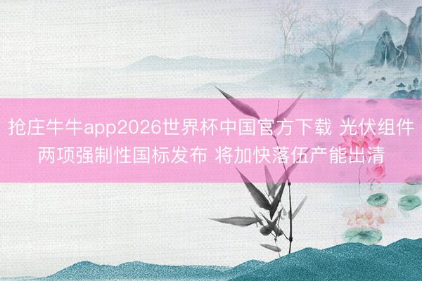 抢庄牛牛app2026世界杯中国官方下载 光伏组件两项强制性国标发布 将加快落伍产能出清