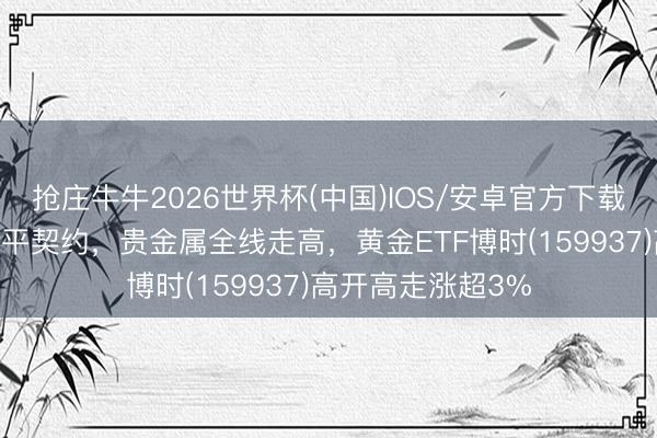 抢庄牛牛2026世界杯(中国)IOS/安卓官方下载 好意思伊兑现和平契约，贵金属全线走高，黄金ETF博时(159937)高开高走涨超3%
