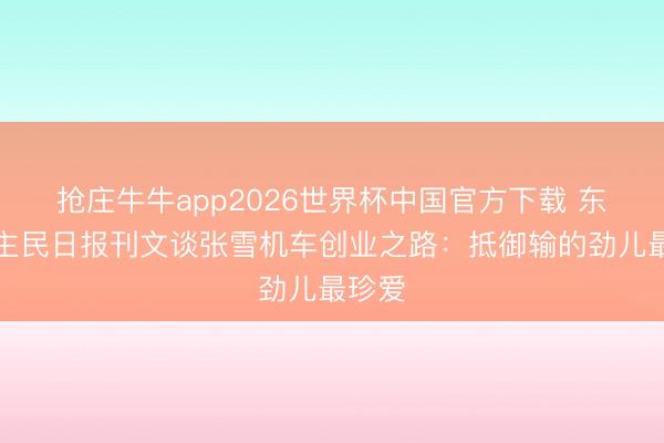 抢庄牛牛app2026世界杯中国官方下载 东说念主民日报刊文谈张雪机车创业之路：抵御输的劲儿最珍爱