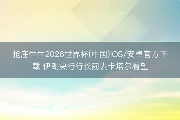 抢庄牛牛2026世界杯(中国)IOS/安卓官方下载 伊朗央行行长前去卡塔尔看望