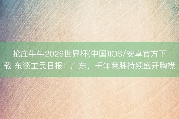 抢庄牛牛2026世界杯(中国)IOS/安卓官方下载 东谈主民日报：广东，千年商脉持续盛开胸襟