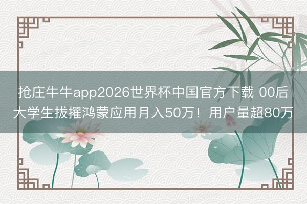 抢庄牛牛app2026世界杯中国官方下载 00后大学生拔擢鸿蒙应用月入50万！用户量超80万