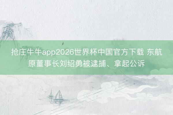 抢庄牛牛app2026世界杯中国官方下载 东航原董事长刘绍勇被逮捕、拿起公诉