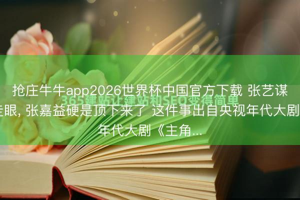 抢庄牛牛app2026世界杯中国官方下载 张艺谋差点看走眼, 张嘉益硬是顶下来了 这件事出自央视年代大剧《主角...