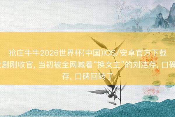 抢庄牛牛2026世界杯(中国)IOS/安卓官方下载 央视大剧刚收官, 当初被全网喊着“换女主”的刘浩存, 口碑回转了