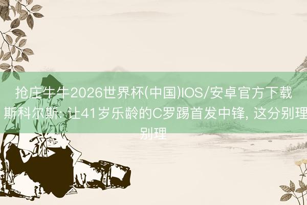 抢庄牛牛2026世界杯(中国)IOS/安卓官方下载 斯科尔斯: 让41岁乐龄的C罗踢首发中锋, 这分别理