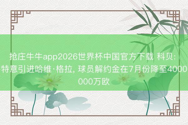 抢庄牛牛app2026世界杯中国官方下载 科贝: 巴萨特意引进哈维·格拉, 球员解约金在7月份降至4000万欧