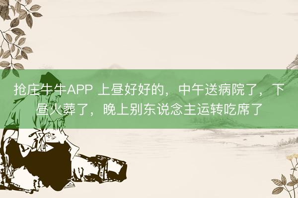 抢庄牛牛APP 上昼好好的，中午送病院了，下昼火葬了，晚上别东说念主运转吃席了