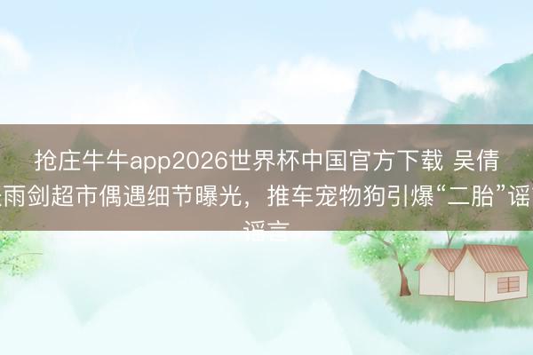 抢庄牛牛app2026世界杯中国官方下载 吴倩张雨剑超市偶遇细节曝光,推车宠物狗引爆“二胎”谣言